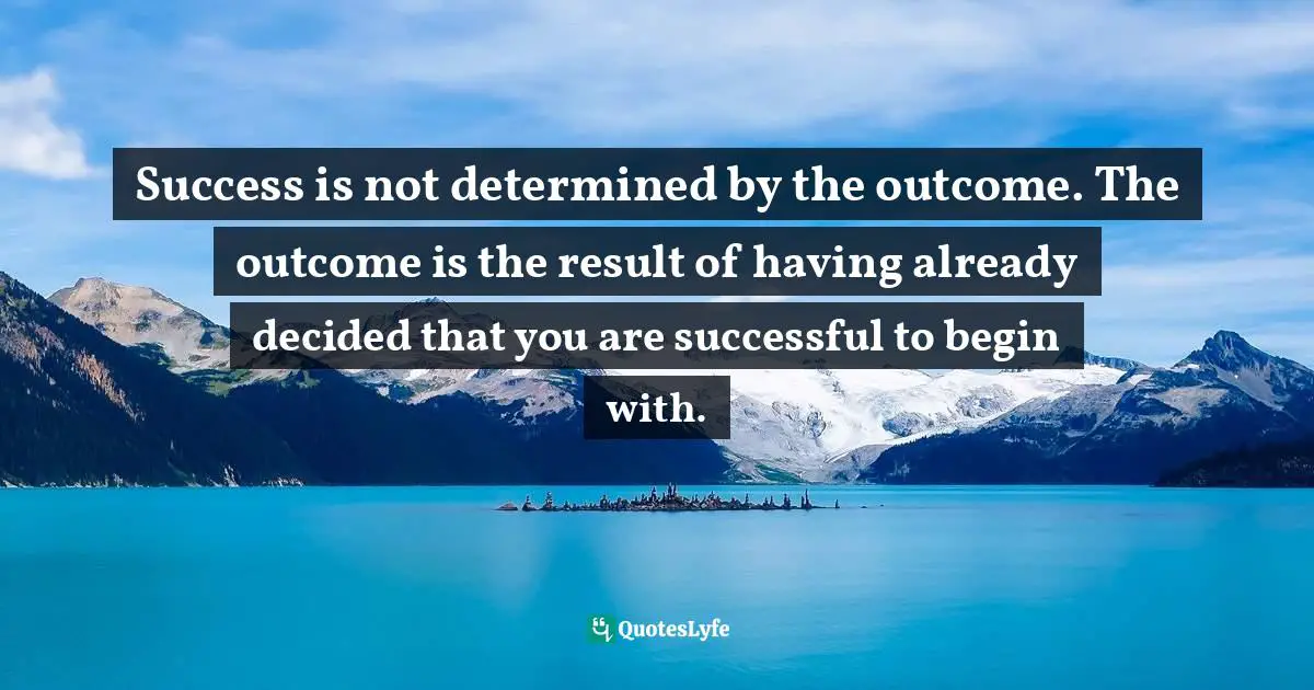Success is not determined by the outcome. The outcome is the result of having already decided that you are successful to begin with.