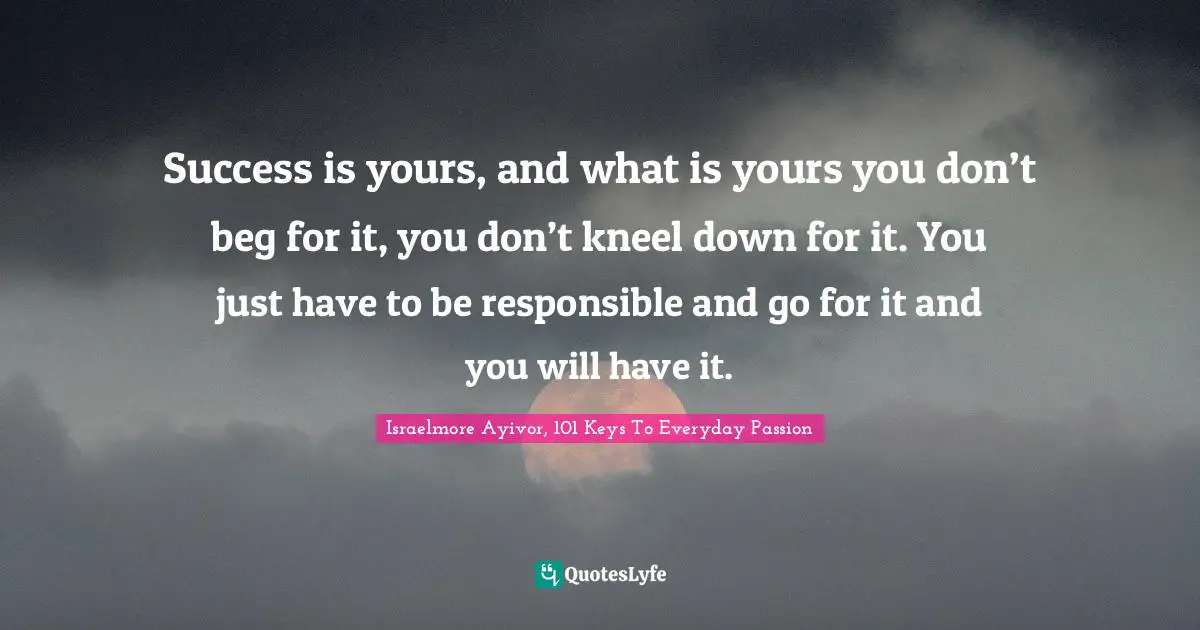 Success is yours, and what is yours you don’t beg for it, you don’t kneel down for it. You just have to be responsible and go for it and you will have it.