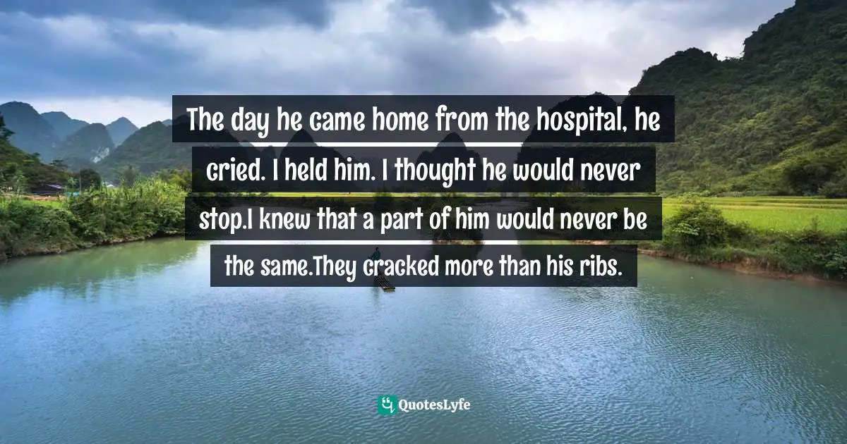 The day he came home from the hospital, he cried. I held him. I thought he would never stop.I knew that a part of him would never be the same.They cracked more than his ribs.