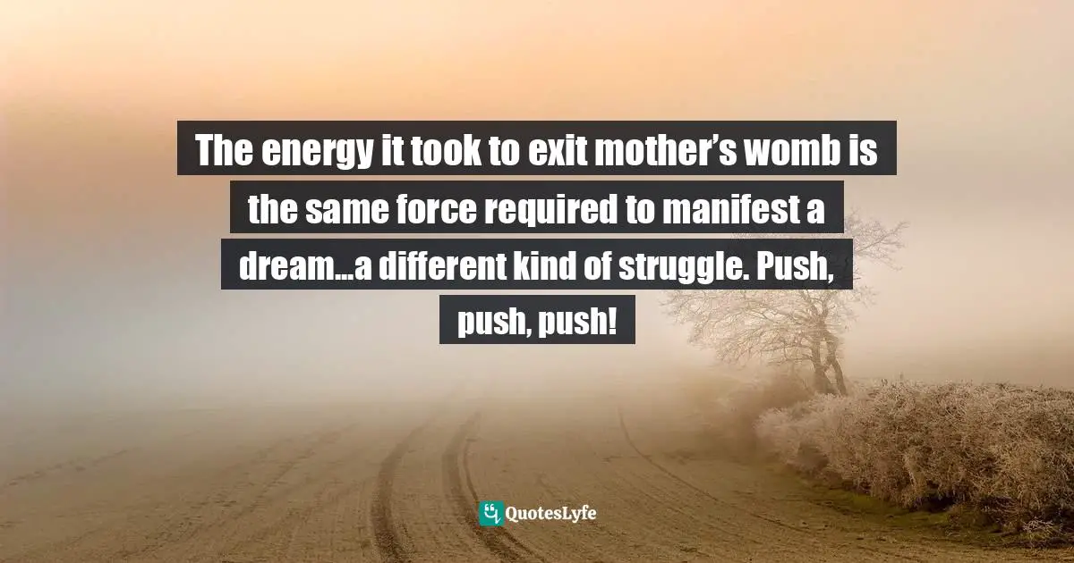 The energy it took to exit mother’s womb is the same force required to manifest a dream...a different kind of struggle. Push, push, push!