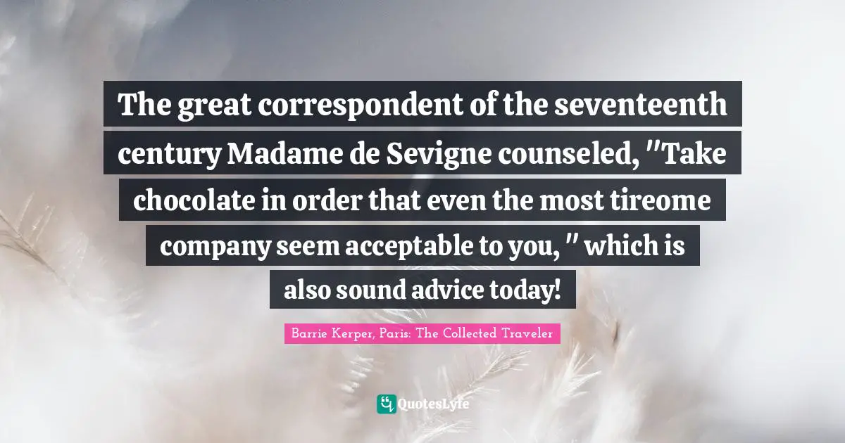 The great correspondent of the seventeenth century Madame de Sevigne counseled, "Take chocolate in order that even the most tireome company seem acceptable to you, " which is also sound advice today!