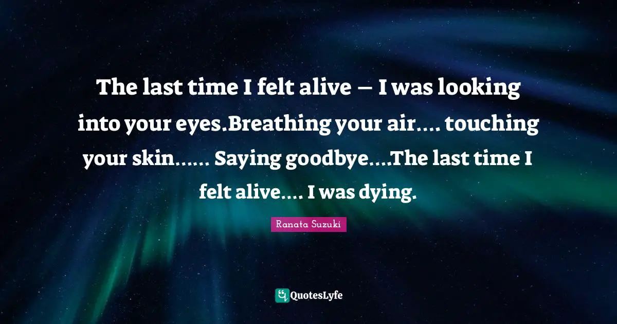Ranata Suzuki Quotes: The last time I felt alive – I was looking into your eyes.Breathing your air…. touching your skin…… Saying goodbye….The last time I felt alive…. I was dying.