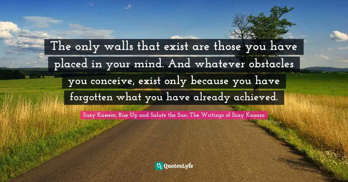 The only walls that exist are those you have placed in your mind. And whatever obstacles you conceive, exist only because you have forgotten what you have already achieved.