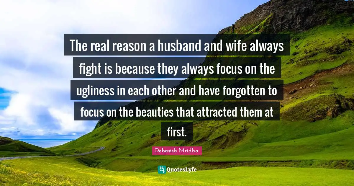 The real reason a husband and wife always fight is because they always focus on the ugliness in each other and have forgotten to focus on the beauties that attracted them at first.