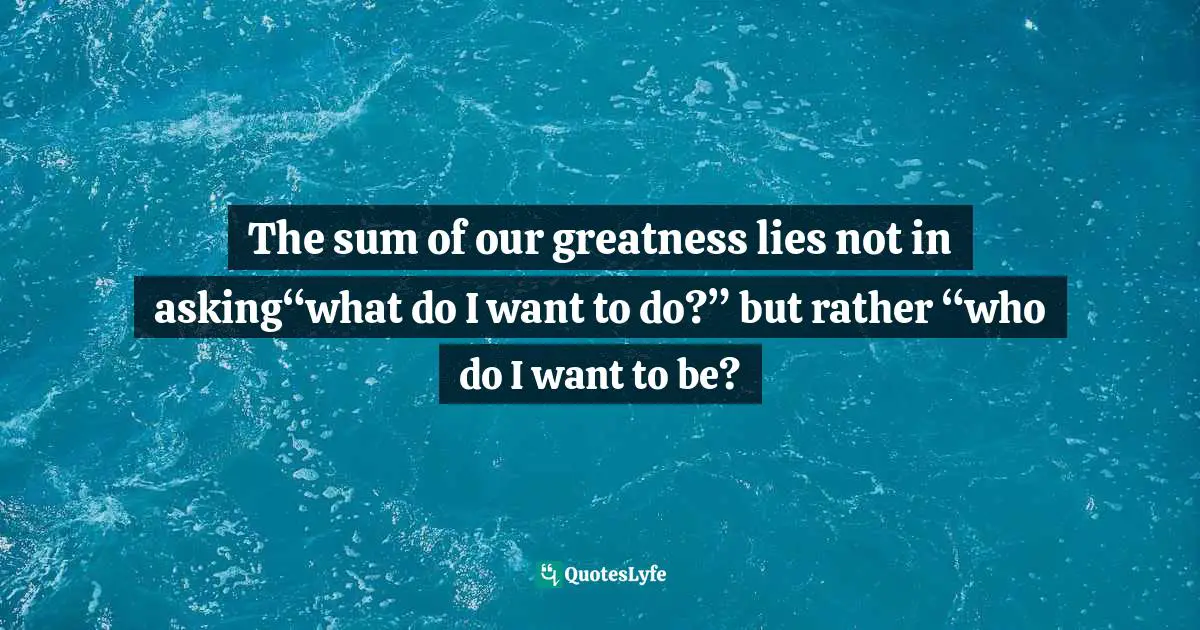 The sum of our greatness lies not in asking“what do I want to do?” but rather “who do I want to be?