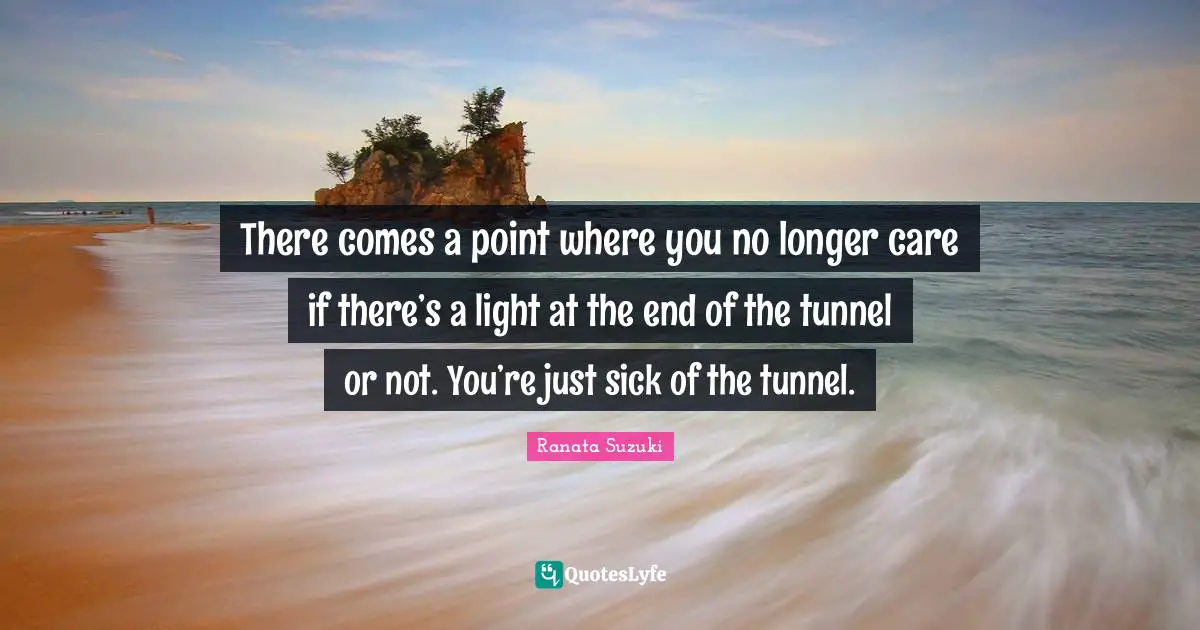 Ranata Suzuki Quotes: There comes a point where you no longer care if there’s a light at the end of the tunnel or not. You’re just sick of the tunnel.