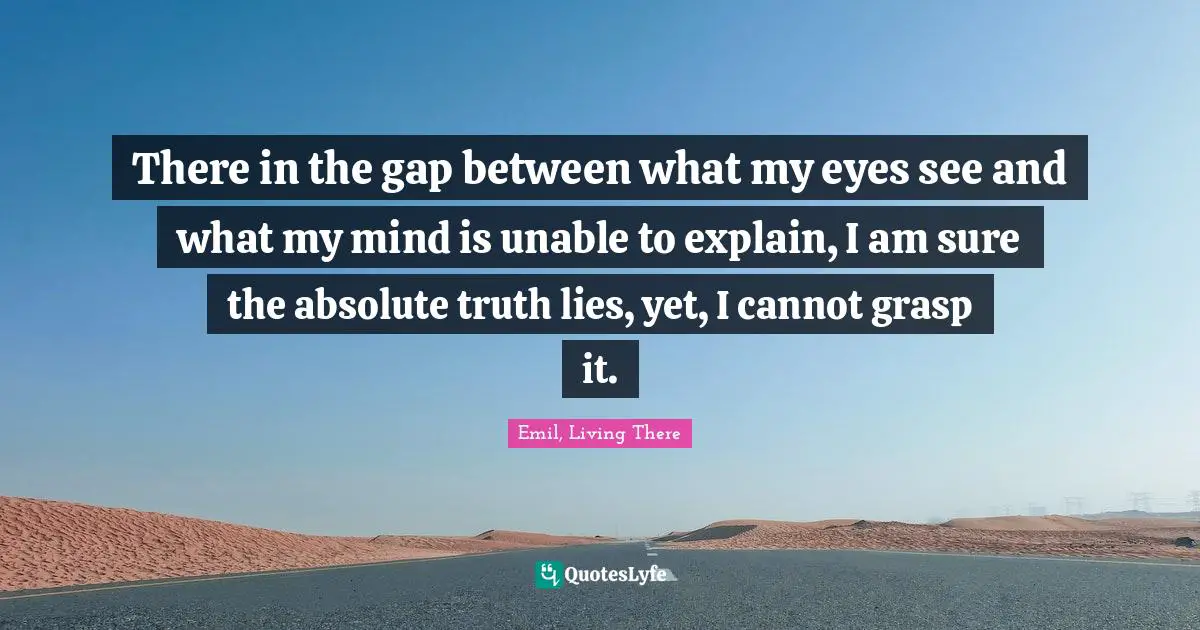 There in the gap between what my eyes see and what my mind is unable to explain, I am sure the absolute truth lies, yet, I cannot grasp it.