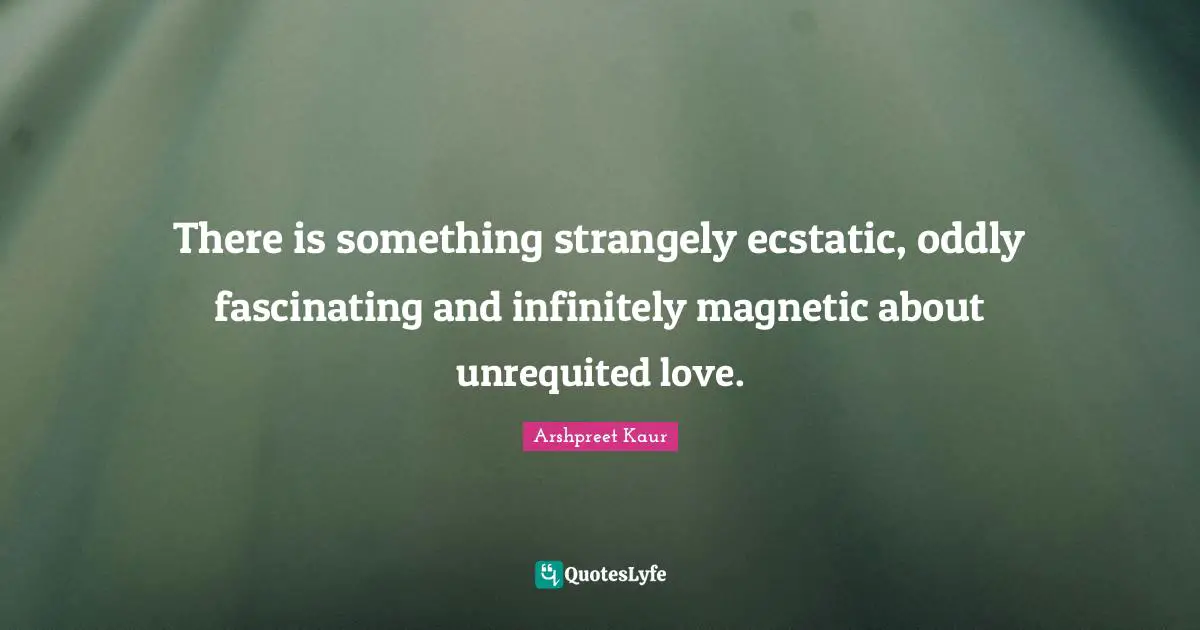 There is something strangely ecstatic, oddly fascinating and infinitely magnetic about unrequited love.