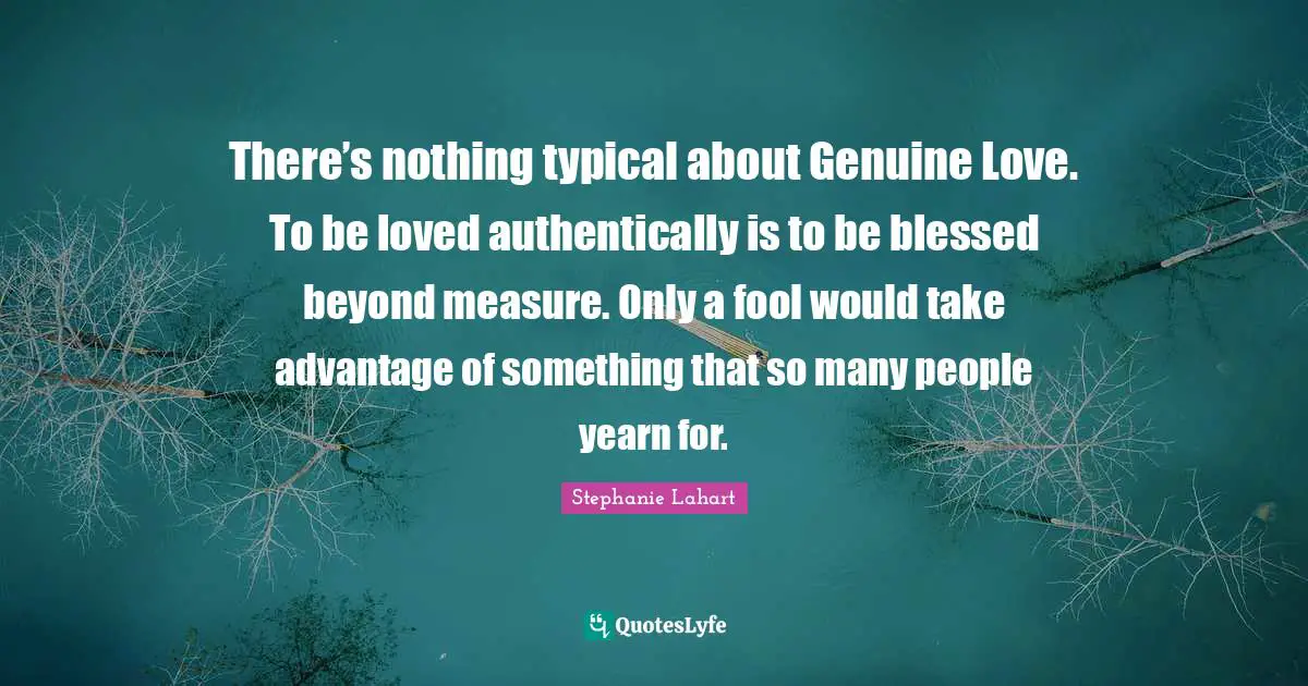 There’s nothing typical about Genuine Love. To be loved authentically is to be blessed beyond measure. Only a fool would take advantage of something that so many people yearn for.