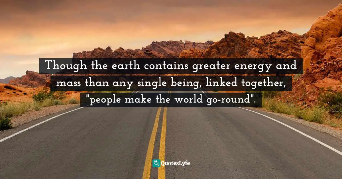 Though the earth contains greater energy and mass than any single being, linked together, "people make the world go-round".