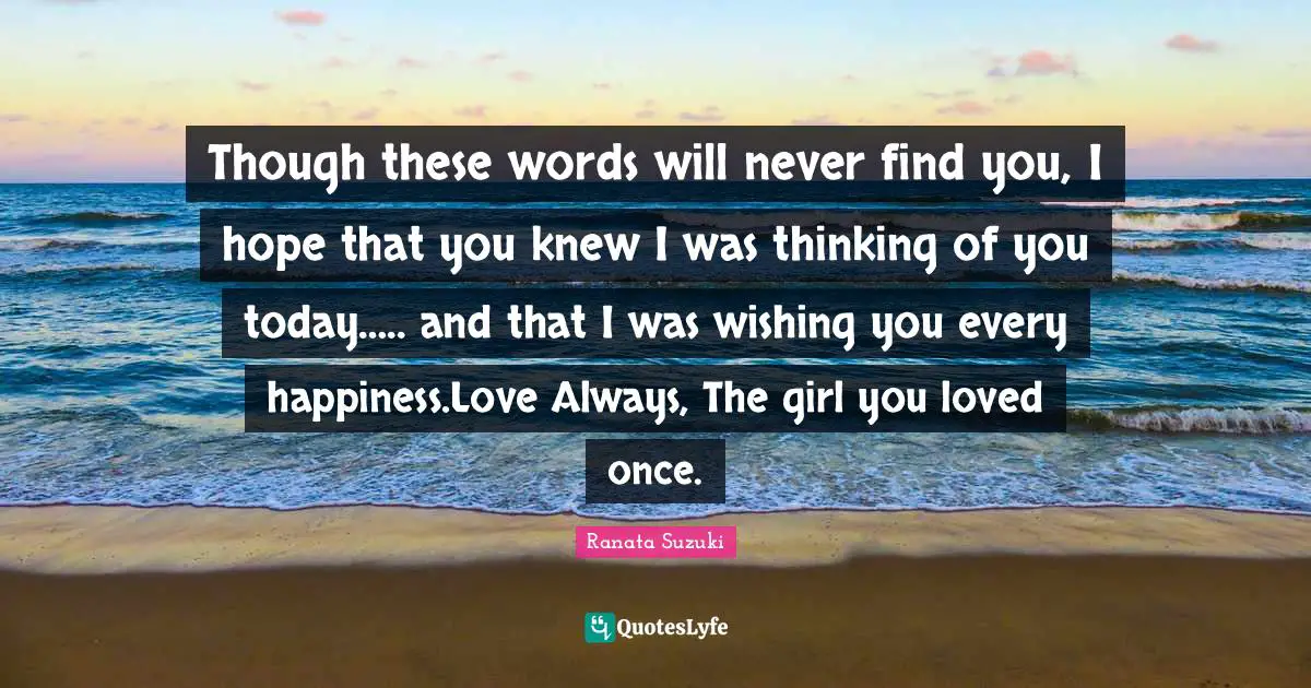 Ranata Suzuki Quotes: Though these words will never find you, I hope that you knew I was thinking of you today….. and that I was wishing you every happiness.Love Always, The girl you loved once.