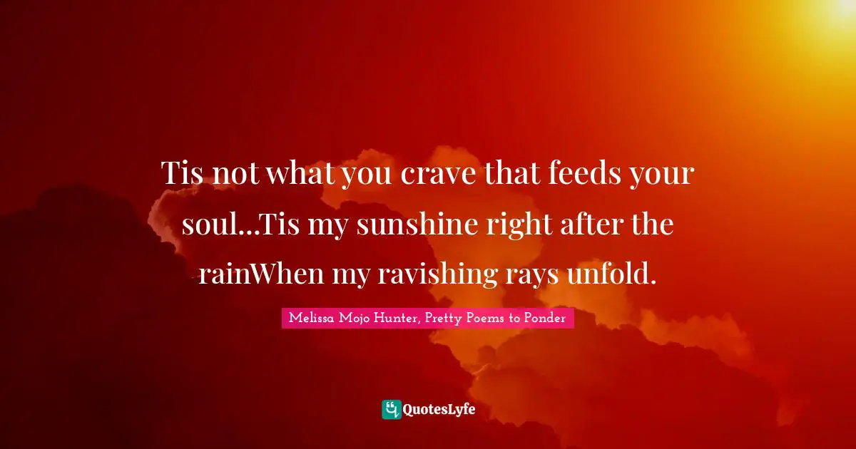 Tis not what you crave that feeds your soul...Tis my sunshine right after the rainWhen my ravishing rays unfold.