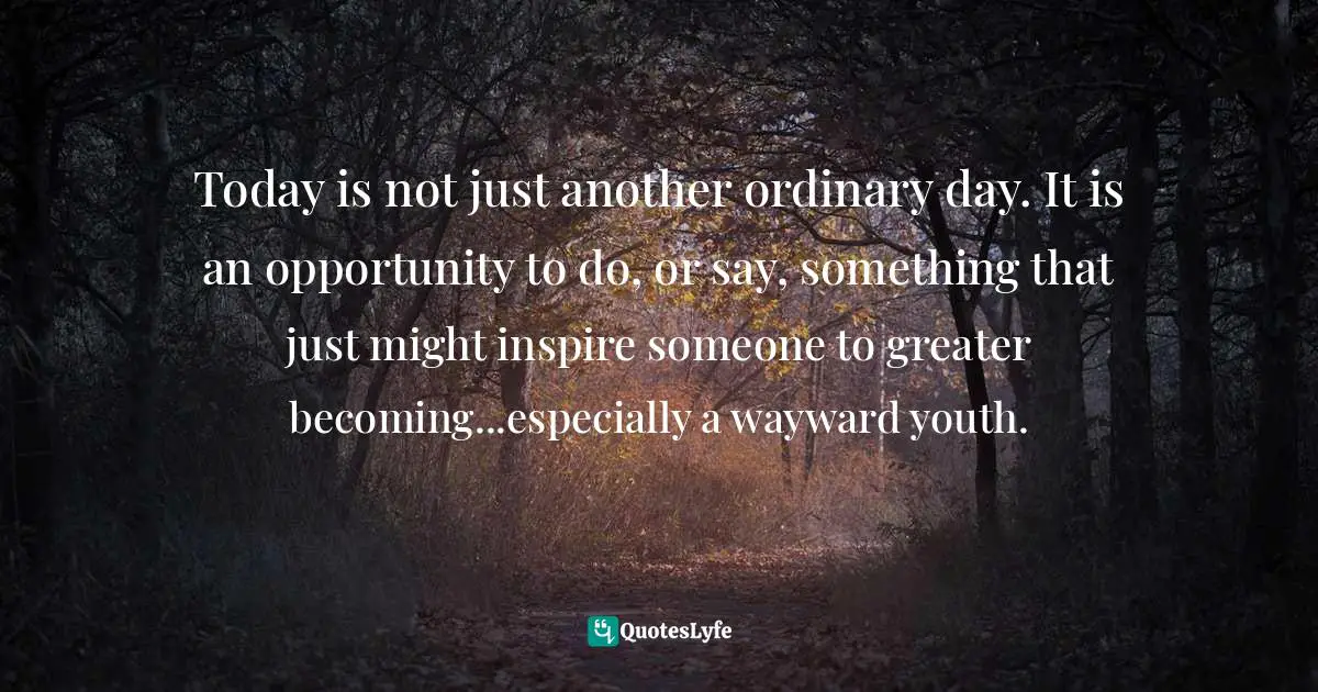 Today is not just another ordinary day. It is an opportunity to do, or say, something that just might inspire someone to greater becoming...especially a wayward youth.
