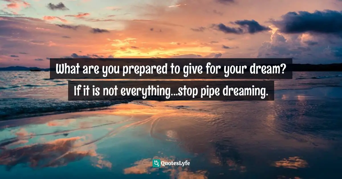What are you prepared to give for your dream? If it is not everything...stop pipe dreaming.