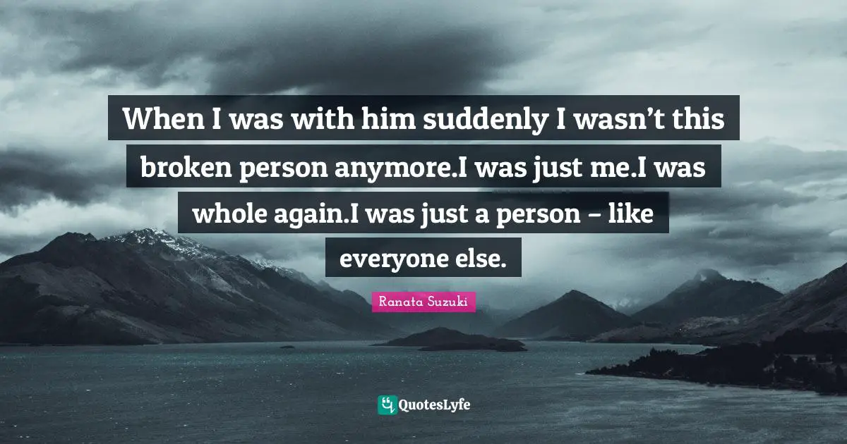 Ranata Suzuki Quotes: When I was with him suddenly I wasn’t this broken person anymore.I was just me.I was whole again.I was just a person – like everyone else.