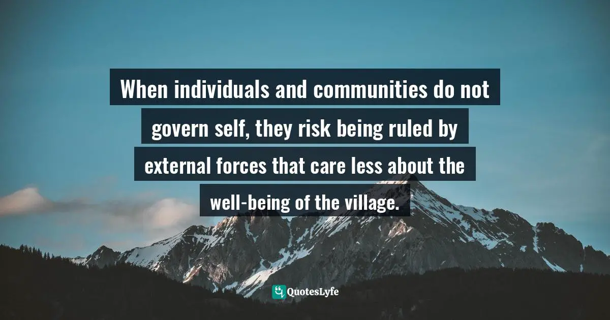 When individuals and communities do not govern self, they risk being ruled by external forces that care less about the well-being of the village.