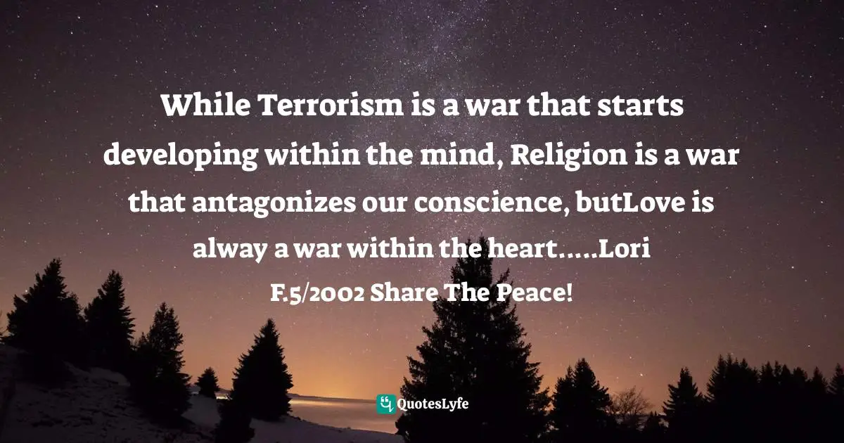 While Terrorism is a war that starts developing within the mind, Religion is a war that antagonizes our conscience, butLove is alway a war within the heart.....Lori F.5/2002 Share The Peace!