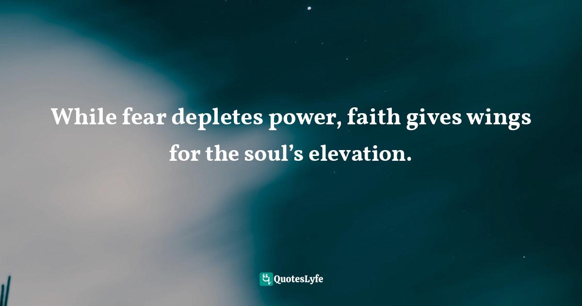 While fear depletes power, faith gives wings for the soul’s elevation.