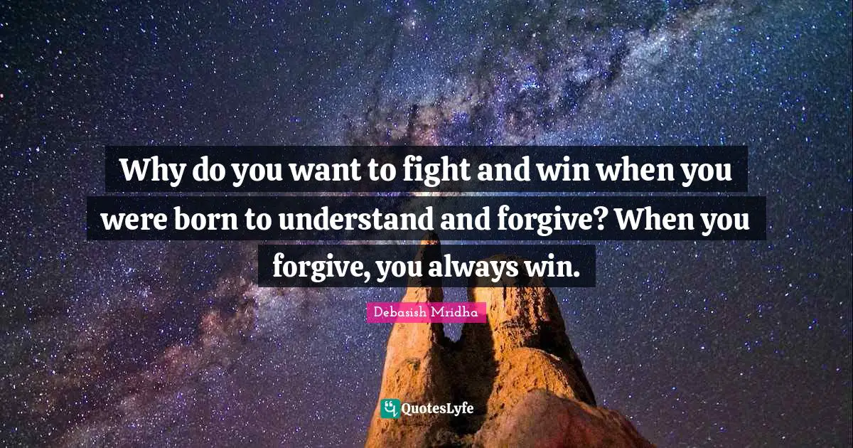 Why do you want to fight and win when you were born to understand and forgive? When you forgive, you always win.