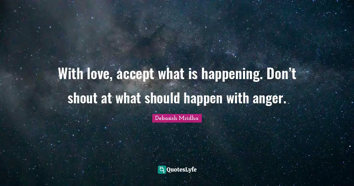 With love, accept what is happening. Don’t shout at what should happen with anger.