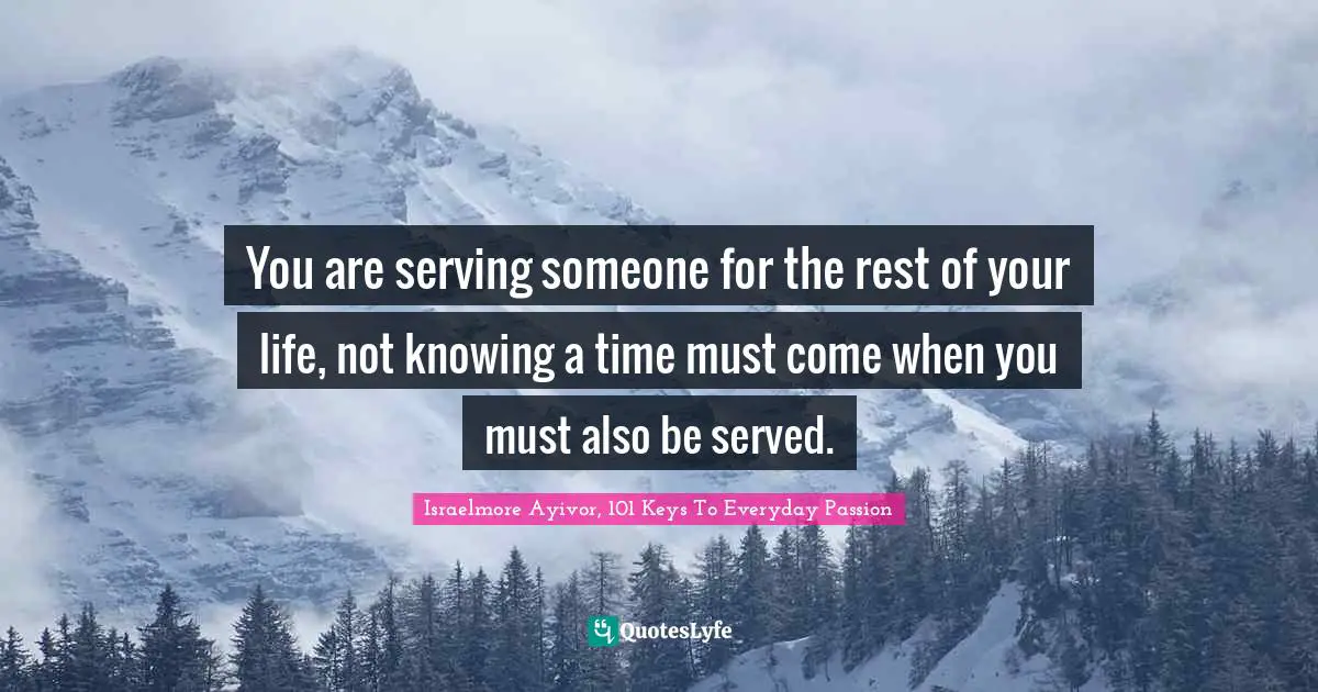 You are serving someone for the rest of your life, not knowing a time must come when you must also be served.