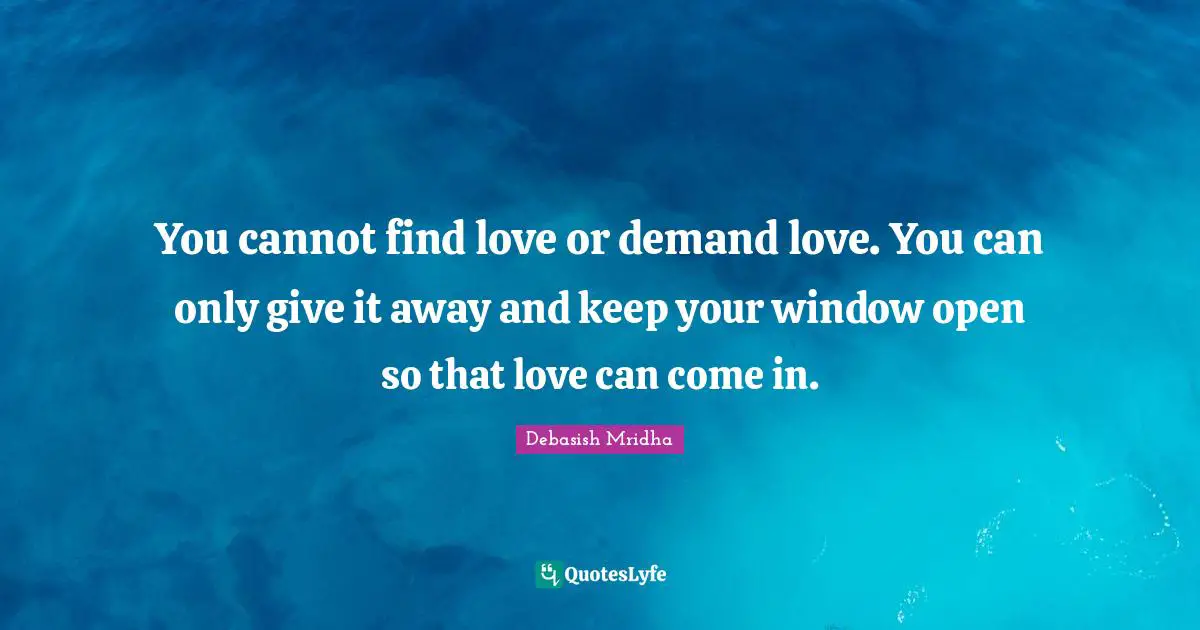 You cannot find love or demand love. You can only give it away and keep your window open so that love can come in.