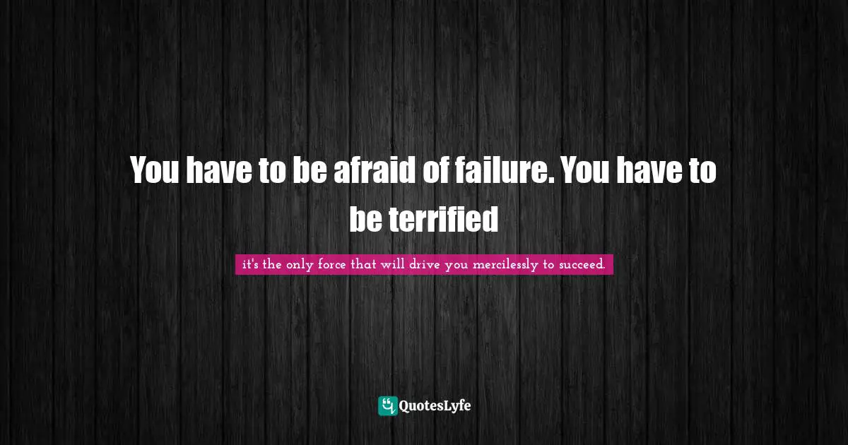 You have to be afraid of failure. You have to be terrified