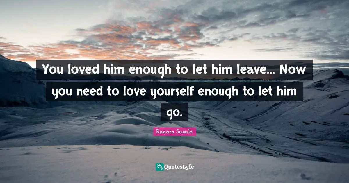 You loved him enough to let him leave… Now you need to love yourself enough to let him go.