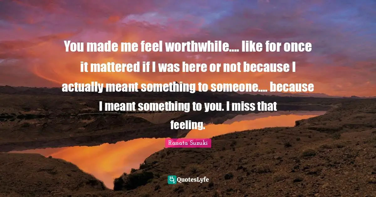 Ranata Suzuki Quotes: You made me feel worthwhile…. like for once it mattered if I was here or not because I actually meant something to someone…. because I meant something to you. I miss that feeling.