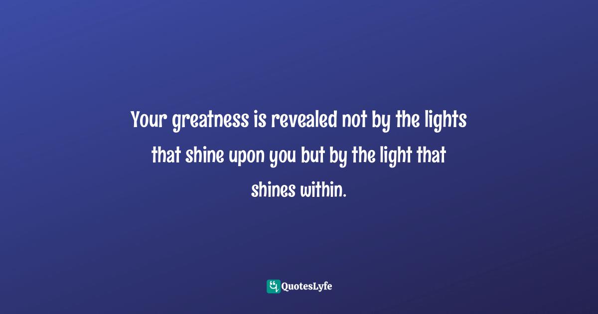 Your greatness is revealed not by the lights that shine upon you but by the light that shines within.
