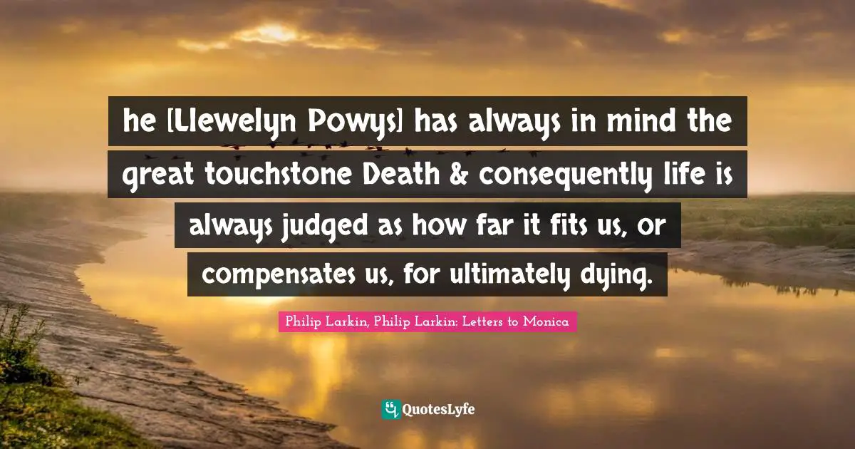 Philip Larkin, Philip Larkin: Letters To Monica Quotes: "he [Llewelyn Powys] has always in mind the great touchstone Death & consequently life is always judged as how far it fits us, or compensates us, for ultimately dying."