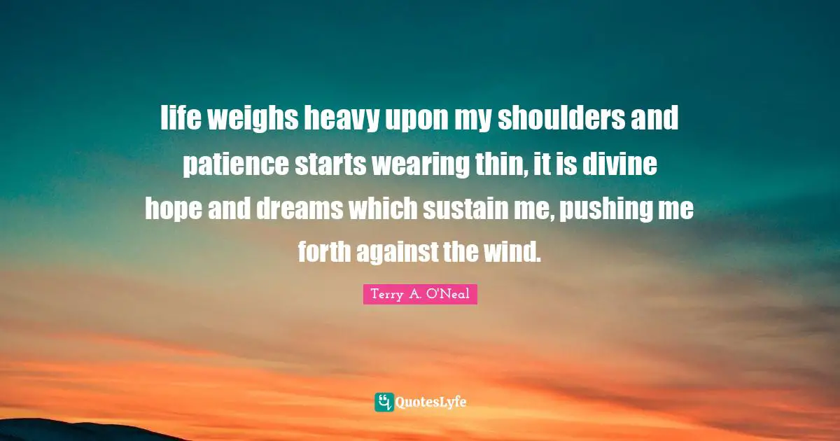 Terry A O'Neal Quotes: "life weighs heavy upon my shoulders and patience starts wearing thin, it is divine hope and dreams which sustain me, pushing me forth against the wind."