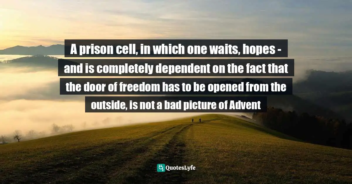 A prison cell, in which one waits, hopes - and is completely dependent on the fact that the door of freedom has to be opened from the outside, is not a bad picture of Advent