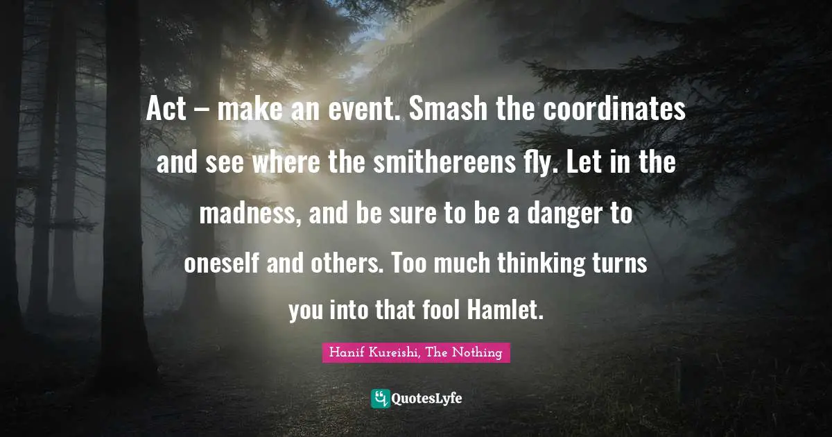 Hanif Kureishi, The Nothing Quotes: "Act – make an event. Smash the coordinates and see where the smithereens fly. Let in the madness, and be sure to be a danger to oneself and others. Too much thinking turns you into that fool Hamlet."