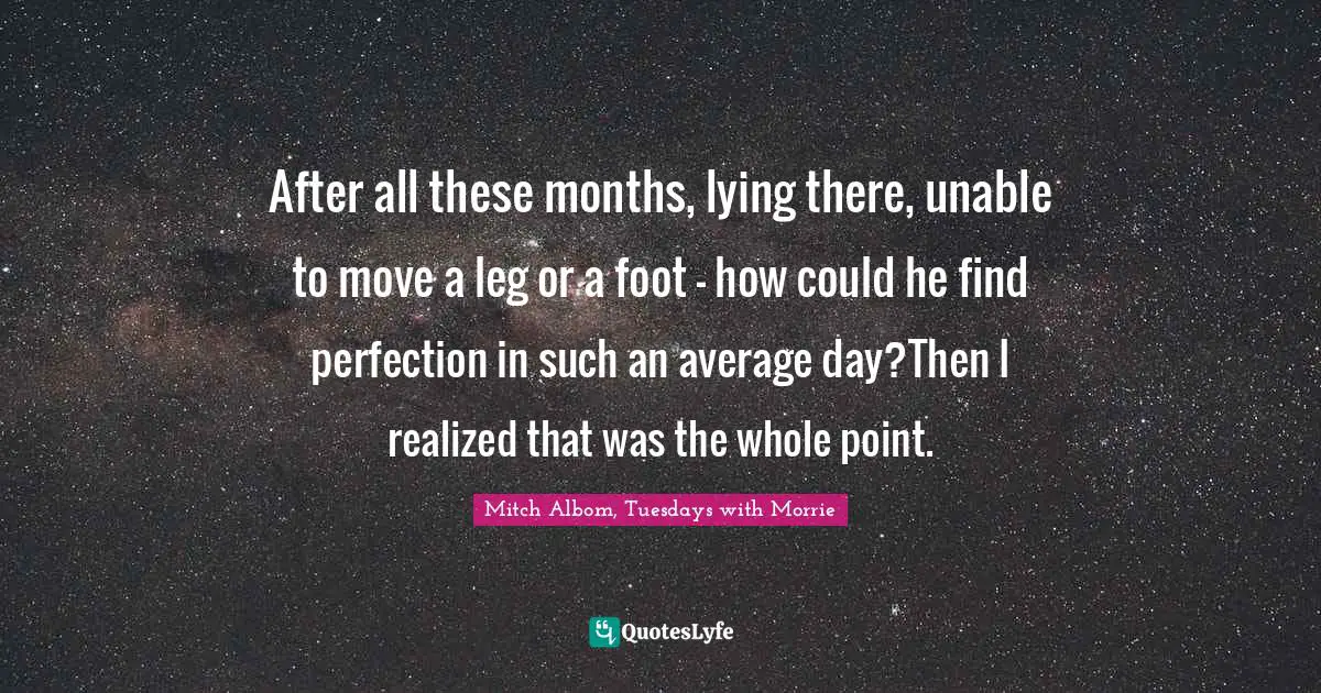 After all these months, lying there, unable to move a leg or a foot – how could he find perfection in such an average day?Then I realized that was the whole point.