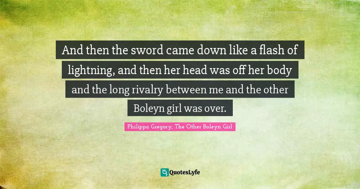 And then the sword came down like a flash of lightning, and then her head was off her body and the long rivalry between me and the other Boleyn girl was over.
