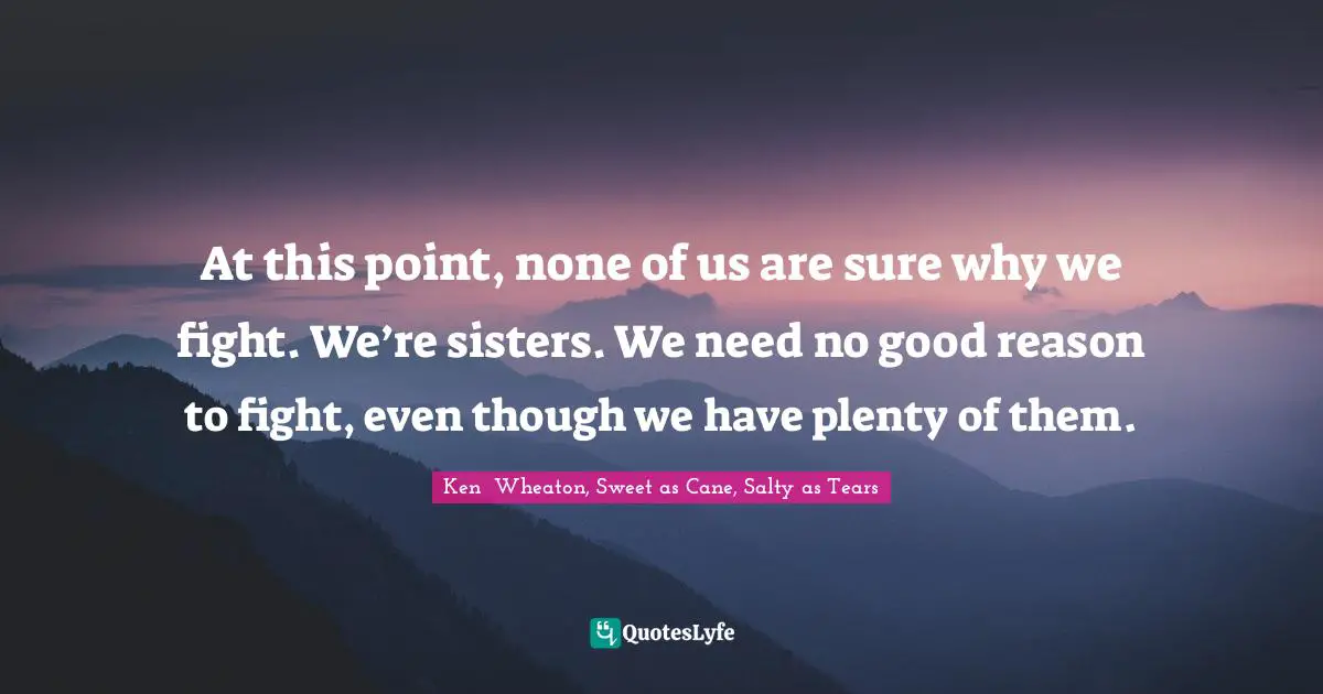 At this point, none of us are sure why we fight. We’re sisters. We need no good reason to fight, even though we have plenty of them.