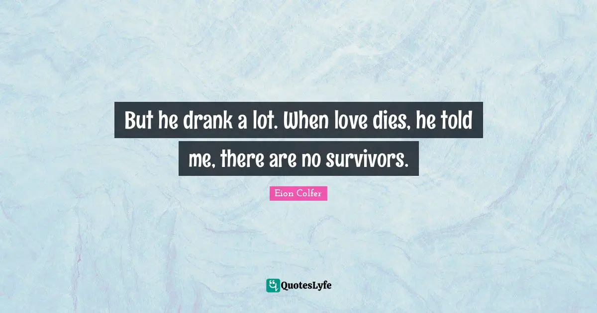 But he drank a lot. When love dies, he told me, there are no survivors.