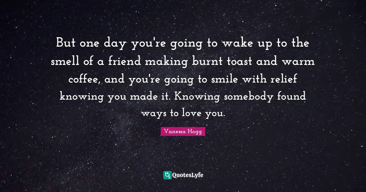 But one day you're going to wake up to the smell of a friend making burnt toast and warm coffee, and you're going to smile with relief knowing you made it. Knowing somebody found ways to love you.