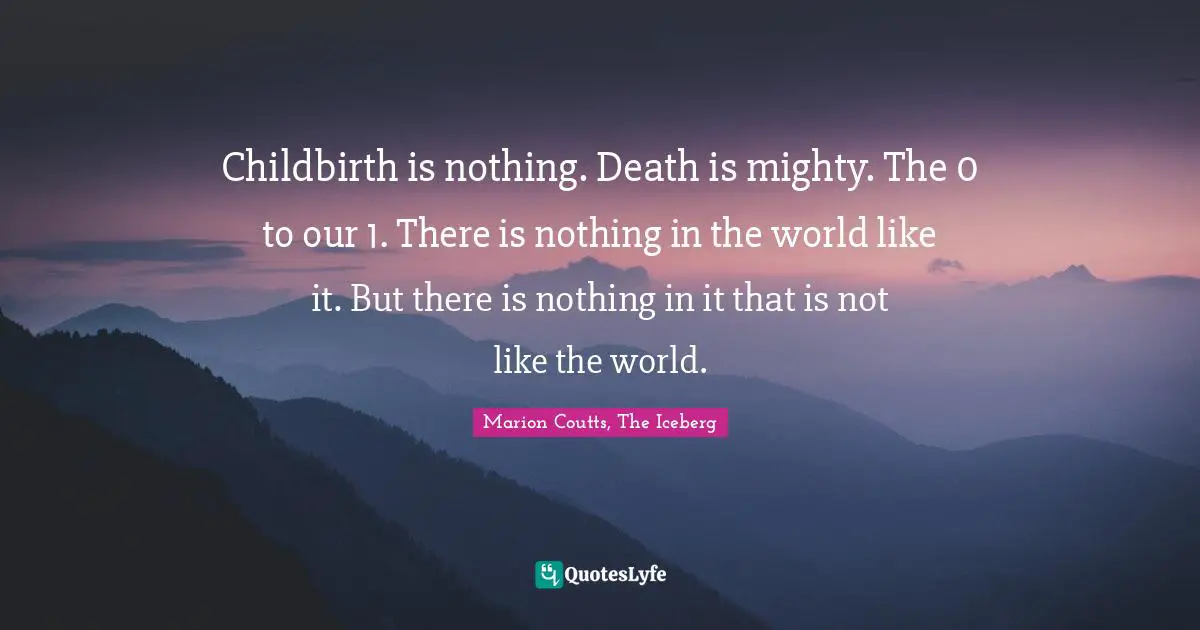 Childbirth is nothing. Death is mighty. The 0 to our 1. There is nothing in the world like it. But there is nothing in it that is not like the world.