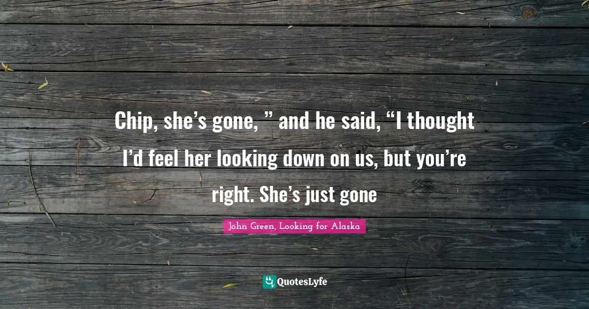 Chip, she’s gone, ” and he said, “I thought I’d feel her looking down on us, but you’re right. She’s just gone