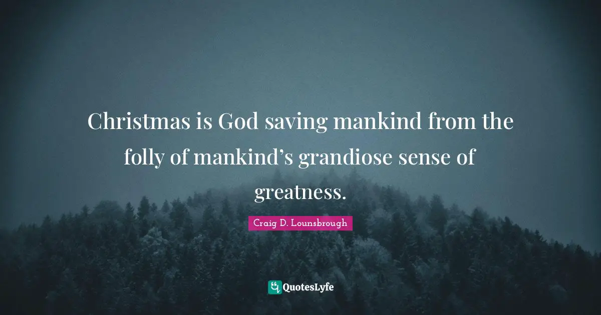 Christmas is God saving mankind from the folly of mankind’s grandiose sense of greatness.