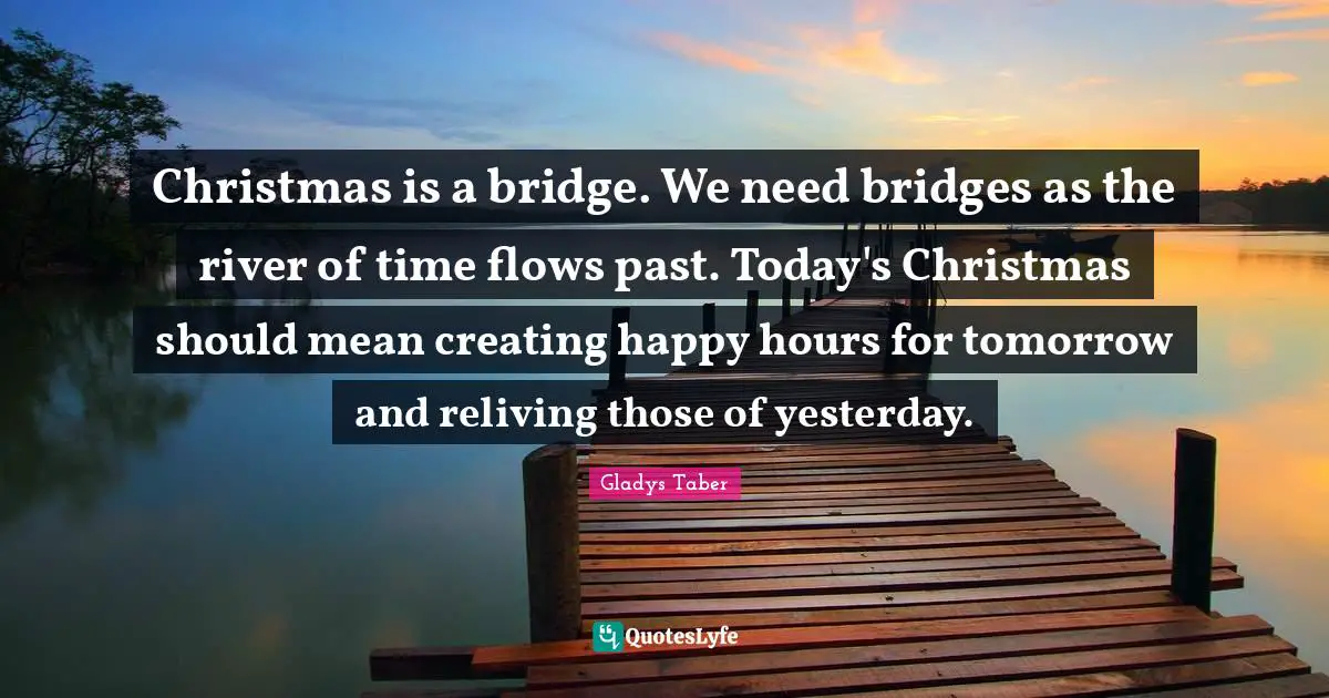 Christmas is a bridge. We need bridges as the river of time flows past. Today's Christmas should mean creating happy hours for tomorrow and reliving those of yesterday.