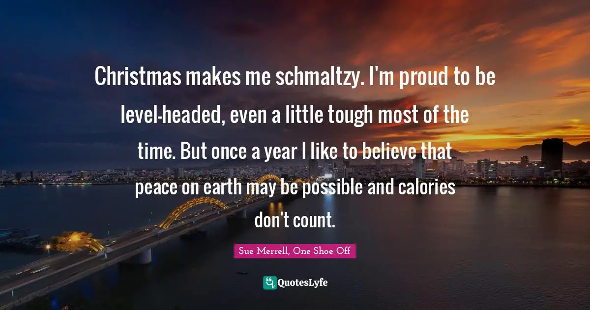 Christmas makes me schmaltzy. I'm proud to be level-headed, even a little tough most of the time. But once a year I like to believe that peace on earth may be possible and calories don't count.
