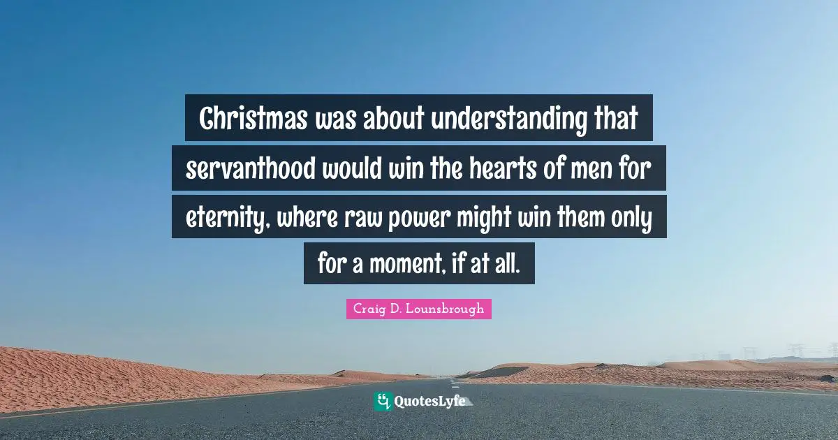 Christmas was about understanding that servanthood would win the hearts of men for eternity, where raw power might win them only for a moment, if at all.