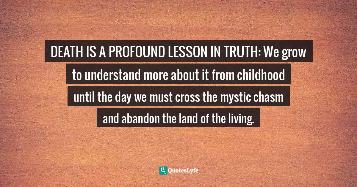 DEATH IS A PROFOUND LESSON IN TRUTH: We grow to understand more about it from childhood until the day we must cross the mystic chasm and abandon the land of the living.