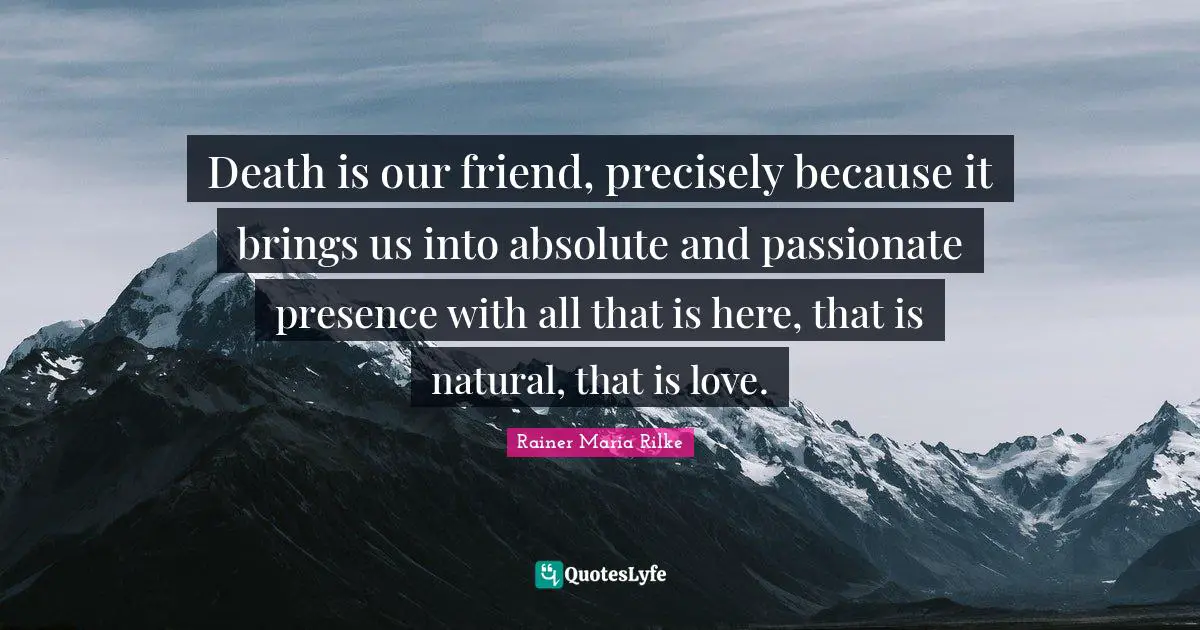 Death is our friend, precisely because it brings us into absolute and passionate presence with all that is here, that is natural, that is love.