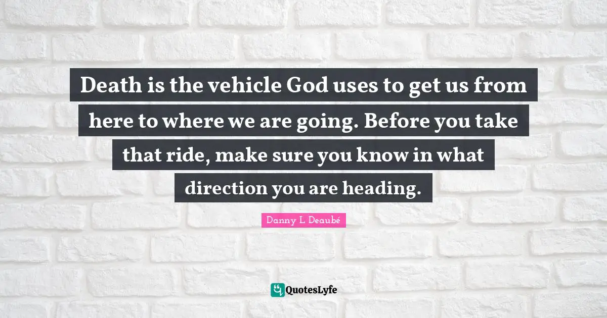 Death is the vehicle God uses to get us from here to where we are going. Before you take that ride, make sure you know in what direction you are heading.