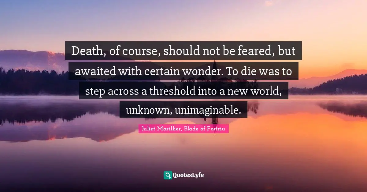 Death, of course, should not be feared, but awaited with certain wonder. To die was to step across a threshold into a new world, unknown, unimaginable.