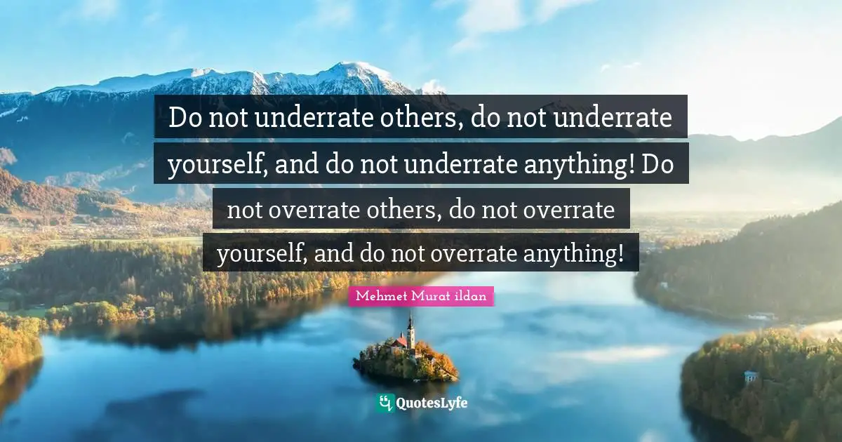 Do not underrate others, do not underrate yourself, and do not underrate anything! Do not overrate others, do not overrate yourself, and do not overrate anything!